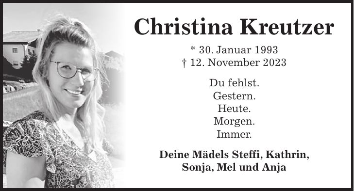 Christina Kreutzer * 30. Januar 1993 + 12. November 2023 Du fehlst. Gestern. Heute. Morgen. Immer. Deine Mädels Steffi, Kathrin, Sonja, Mel und Anja