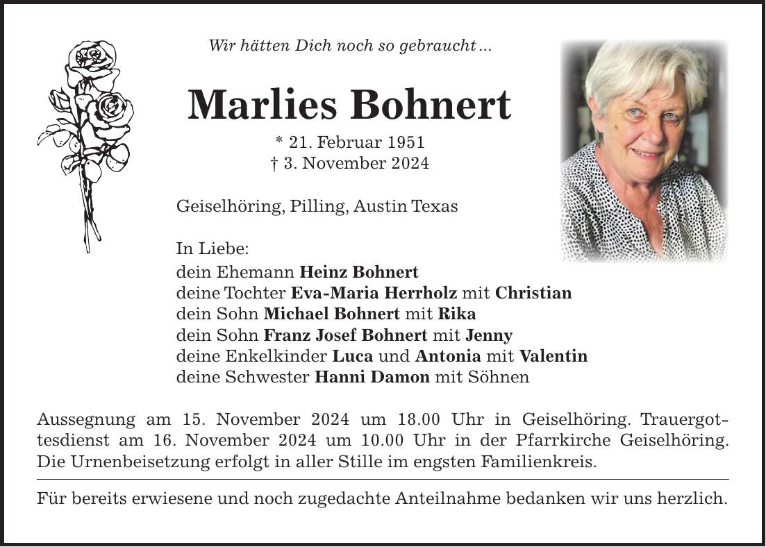 Wir hätten Dich noch so gebraucht ... Marlies Bohnert * 21. Februar 1951 + 3. November 2024 Geiselhöring, Pilling, Austin Texas In Liebe: dein Ehemann Heinz Bohnert deine Tochter Eva-Maria Herrholz mit Christian dein Sohn Michael Bohnert mit Rika dein Sohn Franz Josef Bohnert mit Jenny deine Enkelkinder Luca und Antonia mit Valentin deine Schwester Hanni Damon mit Söhnen Aussegnung am 15. November 2024 um 18.00 Uhr in Geiselhöring. Trauergottesdienst am 16. November 2024 um 10.00 Uhr in der Pfarrkirche Geiselhöring. Die Urnenbeisetzung erfolgt in aller Stille im engsten Familienkreis. Für bereits erwiesene und noch zugedachte Anteilnahme bedanken wir uns herzlich. 