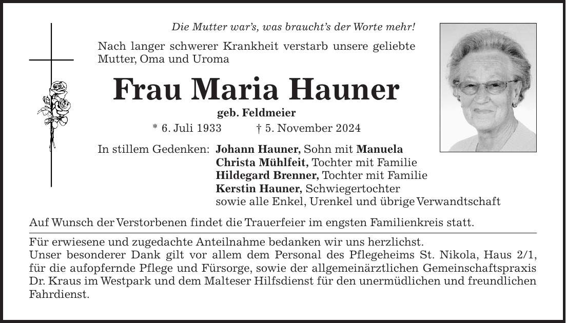 Die Mutter war's, was braucht's der Worte mehr! Nach langer schwerer Krankheit verstarb unsere geliebte Mutter, Oma und Uroma Frau Maria Hauner geb. Feldmeier * 6. Juli 1933 + 5. November 2024 In stillem Gedenken: Johann Hauner, Sohn mit Manuela Christa Mühlfeit, Tochter mit Familie Hildegard Brenner, Tochter mit Familie Kerstin Hauner, Schwiegertochter sowie alle Enkel, Urenkel und übrige Verwandtschaft Auf Wunsch der Verstorbenen findet die Trauerfeier im engsten Familienkreis statt. Für erwiesene und zugedachte Anteilnahme bedanken wir uns herzlichst. Unser besonderer Dank gilt vor allem dem Personal des Pflegeheims St. Nikola, Haus 2/1, für die aufopfernde Pflege und Fürsorge, sowie der allgemeinärztlichen Gemeinschaftspraxis Dr. Kraus im Westpark und dem Malteser Hilfsdienst für den unermüdlichen und freundlichen Fahrdienst.