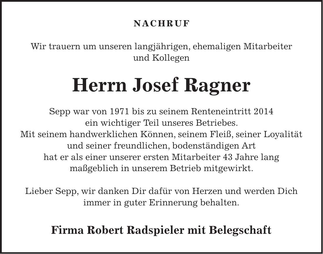 NACHRUF Wir trauern um unseren langjährigen, ehemaligen Mitarbeiter und Kollegen Herrn Josef Ragner Sepp war von 1971 bis zu seinem Renteneintritt 2014 ein wichtiger Teil unseres Betriebes. Mit seinem handwerklichen Können, seinem Fleiß, seiner Loyalität und seiner freundlichen, bodenständigen Art hat er als einer unserer ersten Mitarbeiter 43 Jahre lang maßgeblich in unserem Betrieb mitgewirkt. Lieber Sepp, wir danken Dir dafür von Herzen und werden Dich immer in guter Erinnerung behalten. Firma Robert Radspieler mit Belegschaft