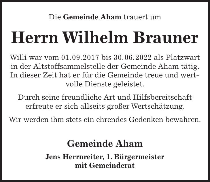 Die Gemeinde Aham trauert um Herrn Wilhelm Brauner Willi war vom 01. 09. 2017 bis 30. 06. 2022 als Platzwart in der Altstoffsammelstelle der Gemeinde Aham tätig. In dieser Zeit hat er für die Gemeinde treue und wertvolle Dienste geleistet. Durch seine freundliche Art und Hilfsbereitschaft erfreute er sich allseits großer Wertschätzung. Wir werden ihm stets ein ehrendes Gedenken bewahren. Gemeinde Aham Jens Herrnreiter, 1. Bürgermeister mit Gemeinderat