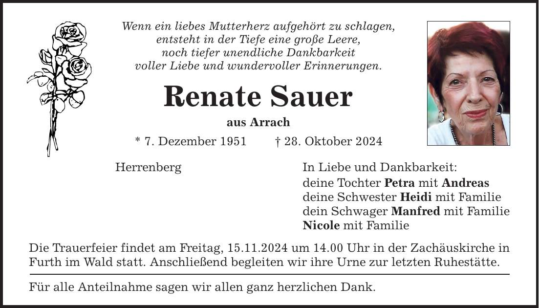 Wenn ein liebes Mutterherz aufgehört zu schlagen, entsteht in der Tiefe eine große Leere, noch tiefer unendliche Dankbarkeit voller Liebe und wundervoller Erinnerungen. Renate Sauer aus Arrach * 7. Dezember 1951 _ 28. Oktober 2024 In Liebe und Dankbarkeit: Herrenberg Die Trauerfeier findet am Freitag, 15.11.2024 um 14.00 Uhr in der Zachäuskirche in Furth im Wald statt. Anschließend begleiten wir ihre Urne zur letzten Ruhestätte. Für alle Anteilnahme sagen wir allen ganz herzlichen Dank. deine Tochter Petra mit Andreas deine Schwester Heidi mit Familie dein Schwager Manfred mit Familie Nicole mit Familie