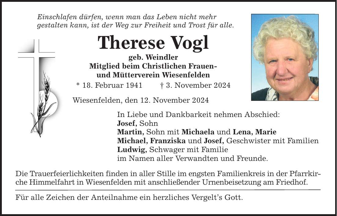 Einschlafen dürfen, wenn man das Leben nicht mehr gestalten kann, ist der Weg zur Freiheit und Trost für alle. Therese Vogl geb. Weindler Mitglied beim Christlichen Frauen- und Mütterverein Wiesenfelden * 18. Februar 1941 _ 3. November 2024 Wiesenfelden, den 12. November 2024 In Liebe und Dankbarkeit nehmen Abschied: Josef, Sohn Martin, Sohn mit Michaela und Lena, Marie Michael, Franziska und Josef, Geschwister mit Familien Ludwig, Schwager mit Familie im Namen aller Verwandten und Freunde. Die Trauerfeierlichkeiten finden in aller Stille im engsten Familienkreis in der Pfarrkirche Himmelfahrt in Wiesenfelden mit anschließender Urnenbeisetzung am Friedhof. Für alle Zeichen der Anteilnahme ein herzliches Vergelt's Gott.