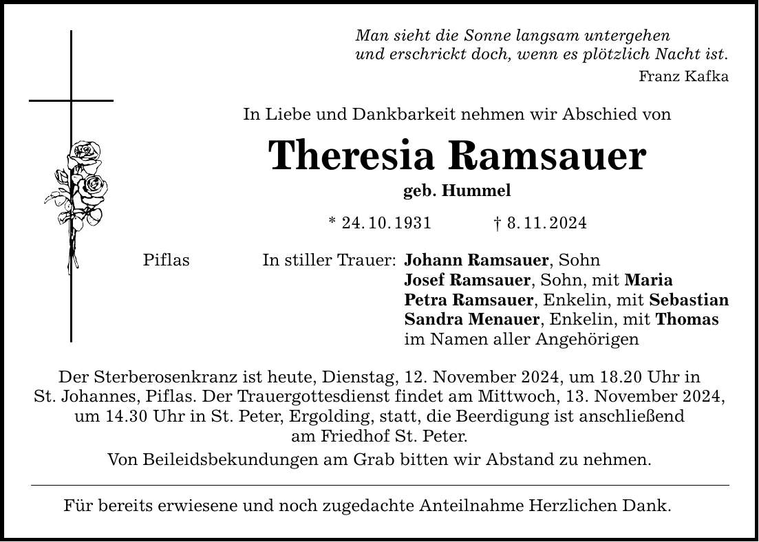 Man sieht die Sonne langsam untergehen und erschrickt doch, wenn es plötzlich Nacht ist. Franz Kafka In Liebe und Dankbarkeit nehmen wir Abschied von Piflas Theresia Ramsauer geb. Hummel * 24. 10. 1931 _ 8. 11. 2024 In stiller Trauer: Der Sterberosenkranz ist heute, Dienstag, 12. November 2024, um 18.20 Uhr in St. Johannes, Piflas. Der Trauergottesdienst findet am Mittwoch, 13. November 2024, um 14.30 Uhr in St. Peter, Ergolding, statt, die Beerdigung ist anschließend am Friedhof St. Peter. Von Beileidsbekundungen am Grab bitten wir Abstand zu nehmen. Für bereits erwiesene und noch zugedachte Anteilnahme Herzlichen Dank. Johann Ramsauer, Sohn Josef Ramsauer, Sohn, mit Maria Petra Ramsauer, Enkelin, mit Sebastian Sandra Menauer, Enkelin, mit Thomas im Namen aller Angehörigen