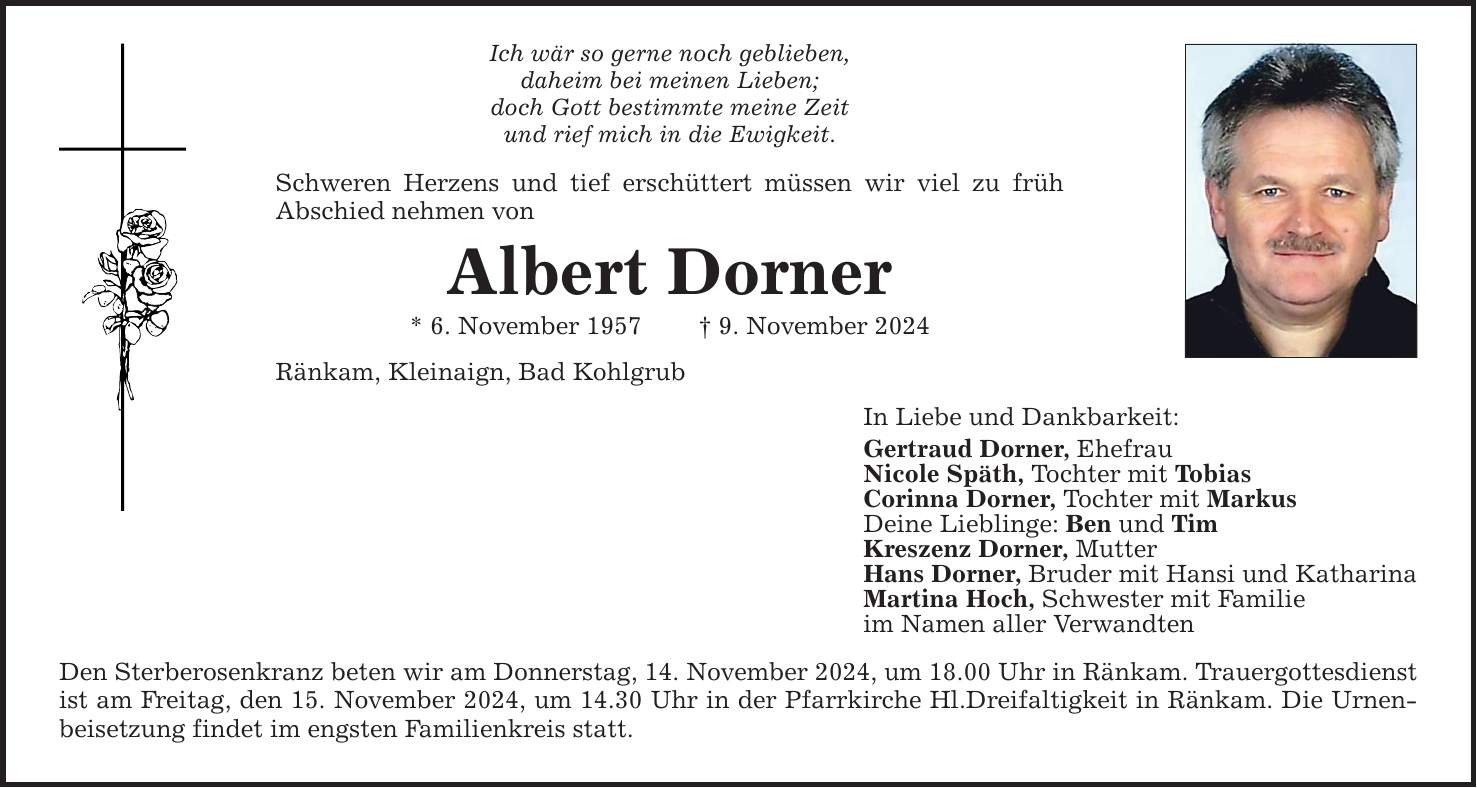 Ich wär so gerne noch geblieben, daheim bei meinen Lieben; doch Gott bestimmte meine Zeit und rief mich in die Ewigkeit. Schweren Herzens und tief erschüttert müssen wir viel zu früh Abschied nehmen von Albert Dorner * 6. November 1957 _ 9. November 2024 Ränkam, Kleinaign, Bad Kohlgrub Den Sterberosenkranz beten wir am Donnerstag, 14. November 2024, um 18.00 Uhr in Ränkam. Trauergottesdienst ist am Freitag, den 15. November 2024, um 14.30 Uhr in der Pfarrkirche Hl.Dreifaltigkeit in Ränkam. Die Urnenbeisetzung findet im engsten Familienkreis statt. In Liebe und Dankbarkeit: Gertraud Dorner, Ehefrau Nicole Späth, Tochter mit Tobias Corinna Dorner, Tochter mit Markus Deine Lieblinge: Ben und Tim Kreszenz Dorner, Mutter Hans Dorner, Bruder mit Hansi und Katharina Martina Hoch, Schwester mit Familie im Namen aller Verwandten