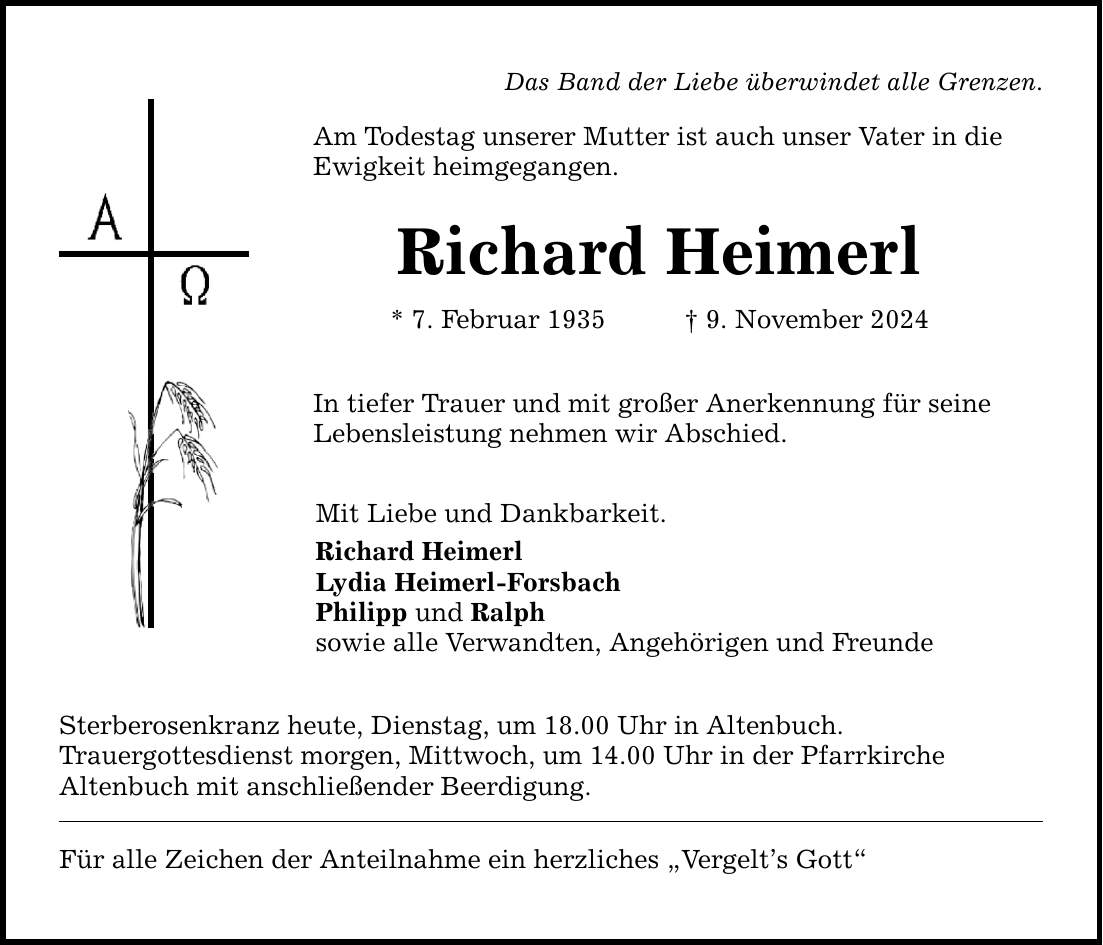 Das Band der Liebe überwindet alle Grenzen. Am Todestag unserer Mutter ist auch unser Vater in die Ewigkeit heimgegangen. Richard Heimerl * 7. Februar 1935 _ 9. November 2024 In tiefer Trauer und mit großer Anerkennung für seine Lebensleistung nehmen wir Abschied. Mit Liebe und Dankbarkeit. Richard Heimerl Lydia Heimerl-Forsbach Philipp und Ralph sowie alle Verwandten, Angehörigen und Freunde Sterberosenkranz heute, Dienstag, um 18.00 Uhr in Altenbuch. Trauergottesdienst morgen, Mittwoch, um 14.00 Uhr in der Pfarrkirche Altenbuch mit anschließender Beerdigung. Für alle Zeichen der Anteilnahme ein herzliches 