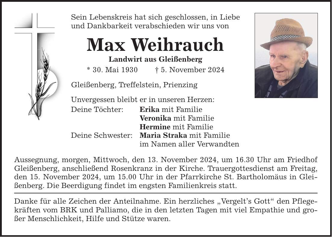 Sein Lebenskreis hat sich geschlossen, in Liebe und Dankbarkeit verabschieden wir uns von Max Weihrauch Landwirt aus Gleißenberg * 30. Mai 1930 _ 5. November 2024 Gleißenberg, Treffelstein, Prienzing Unvergessen bleibt er in unseren Herzen: Deine Töchter: Erika mit Familie Veronika mit Familie Hermine mit Familie Deine Schwester: Maria Straka mit Familie im Namen aller Verwandten Aussegnung, morgen, Mittwoch, den 13. November 2024, um 16.30 Uhr am Friedhof Gleißenberg, anschließend Rosenkranz in der Kirche. Trauergottesdienst am Freitag, den 15. November 2024, um 15.00 Uhr in der Pfarrkirche St. Bartholomäus in Gleißenberg. Die Beerdigung findet im engsten Familienkreis statt. Danke für alle Zeichen der Anteilnahme. Ein herzliches 