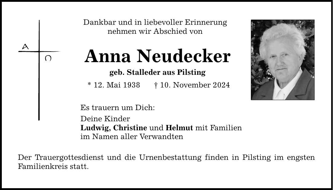 Dankbar und in liebevoller Erinnerung nehmen wir Abschied von Anna Neudecker geb. Stalleder aus Pilsting * 12. Mai 1938 _ 10. November 2024 Es trauern um Dich: Deine Kinder Ludwig, Christine und Helmut mit Familien im Namen aller Verwandten Der Trauergottesdienst und die Urnenbestattung finden in Pilsting im engsten Familienkreis statt.