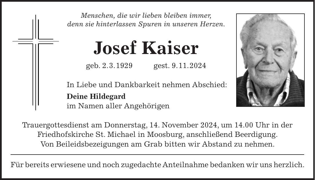 Menschen, die wir lieben bleiben immer, denn sie hinterlassen Spuren in unseren Herzen. Josef Kaiser geb. 2. 3. 1929 gest. 9. 11. 2024 In Liebe und Dankbarkeit nehmen Abschied: Deine Hildegard im Namen aller Angehörigen Trauergottesdienst am Donnerstag, 14. November 2024, um 14.00 Uhr in der Friedhofskirche St. Michael in Moosburg, anschließend Beerdigung. Von Beileidsbezeigungen am Grab bitten wir Abstand zu nehmen. Für bereits erwiesene und noch zugedachte Anteilnahme bedanken wir uns herzlich.