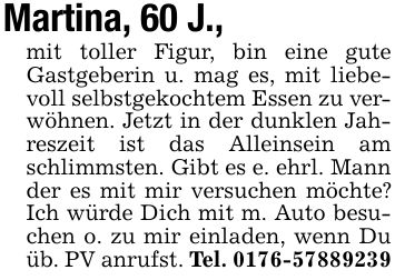 Martina, 60 J., mit toller Figur, bin eine gute Gastgeberin u. mag es, mit liebevoll selbstgekochtem Essen zu verwöhnen. Jetzt in der dunklen Jahreszeit ist das Alleinsein am schlimmsten. Gibt es e. ehrl. Mann der es mit mir versuchen möchte? Ich würde Dich mit m. Auto besuchen o. zu mir einladen, wenn Du üb. PV anrufst. Tel. ***