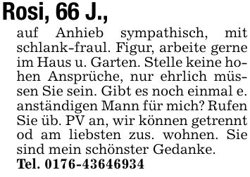 Rosi, 66 J., auf Anhieb sympathisch, mit schlank-fraul. Figur, arbeite gerne im Haus u. Garten. Stelle keine hohen Ansprüche, nur ehrlich müssen Sie sein. Gibt es noch einmal e. anständigen Mann für mich? Rufen Sie üb. PV an, wir können getrennt od am liebsten zus. wohnen. Sie sind mein schönster Gedanke.Tel. ***