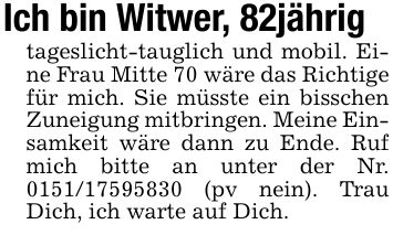 Ich bin Witwer, 82jährigtageslicht-tauglich und mobil. Eine Frau Mitte 70 wäre das Richtige für mich. Sie müsste ein bisschen Zuneigung mitbringen. Meine Einsamkeit wäre dann zu Ende. Ruf mich bitte an unter der Nr. *** (pv nein). Trau Dich, ich warte auf Dich.