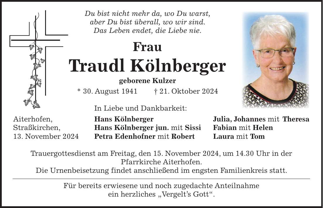  Du bist nicht mehr da, wo Du warst, aber Du bist überall, wo wir sind. Das Leben endet, die Liebe nie. Frau Traudl Kölnberger geborene Kulzer * 30. August 1941 + 21. Oktober 2024 In Liebe und Dankbarkeit: Aiterhofen, Hans Kölnberger Julia, Johannes mit Theresa Straßkirchen, Hans Kölnberger jun. mit Sissi Fabian mit Helen 13. November 2024 Petra Edenhofner mit Robert Laura mit Tom Trauergottesdienst am Freitag, den 15. November 2024, um 14.30 Uhr in der Pfarrkirche Aiterhofen. Die Urnenbeisetzung findet anschließend im engsten Familienkreis statt. Für bereits erwiesene und noch zugedachte Anteilnahme ein herzliches 'Vergelt's Gott'.