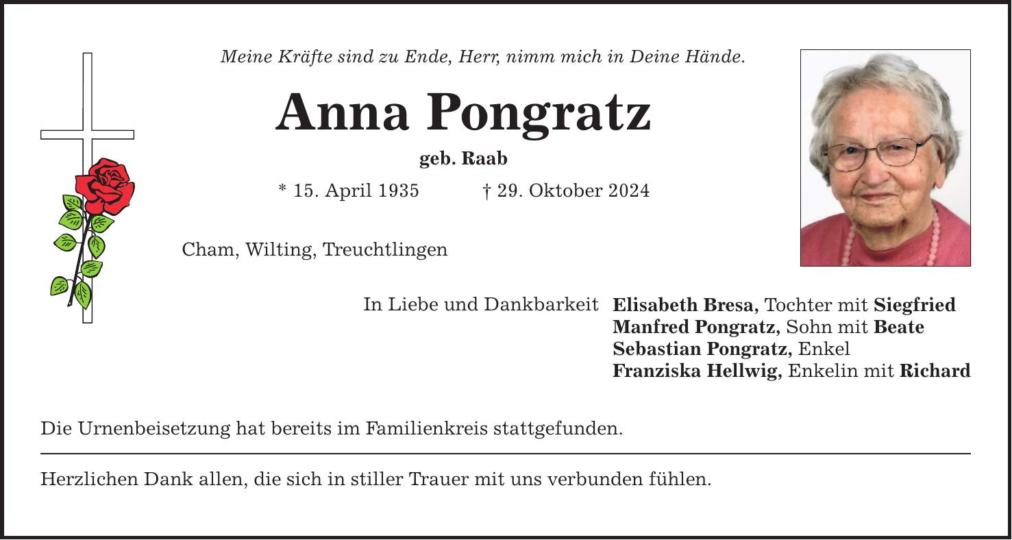 Meine Kräfte sind zu Ende, Herr, nimm mich in Deine Hände. Anna Pongratz geb. Raab * 15. April 1935 _ 29. Oktober 2024 Cham, Wilting, Treuchtlingen In Liebe und Dankbarkeit Die Urnenbeisetzung hat bereits im Familienkreis stattgefunden. Herzlichen Dank allen, die sich in stiller Trauer mit uns verbunden fühlen. Elisabeth Bresa, Tochter mit Siegfried Manfred Pongratz, Sohn mit Beate Sebastian Pongratz, Enkel Franziska Hellwig, Enkelin mit Richard