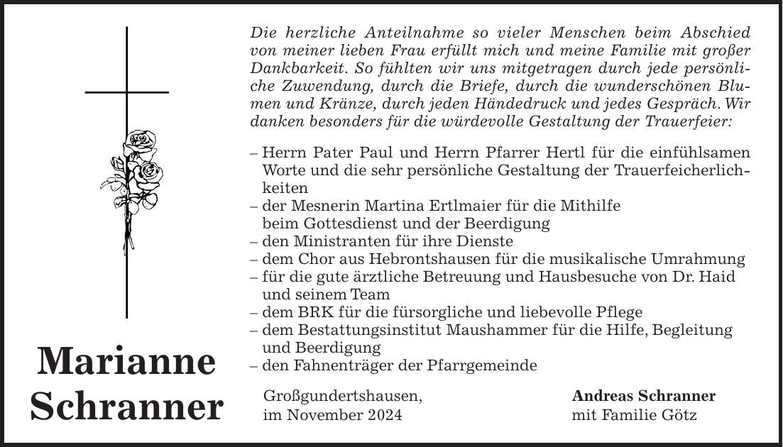 Die herzliche Anteilnahme so vieler Menschen beim Abschied von meiner lieben Frau erfüllt mich und meine Familie mit großer Dankbarkeit. So fühlten wir uns mitgetragen durch jede persönliche Zuwendung, durch die Briefe, durch die wunderschönen Blumen und Kränze, durch jeden Händedruck und jedes Gespräch. Wir danken besonders für die würdevolle Gestaltung der Trauerfeier: - Herrn Pater Paul und Herrn Pfarrer Hertl für die einfühlsamen Worte und die sehr persönliche Gestaltung der Trauerfeicherlichkeiten - der Mesnerin Martina Ertlmaier für die Mithilfe beim Gottesdienst und der Beerdigung - den Ministranten für ihre Dienste - dem Chor aus Hebrontshausen für die musikalische Umrahmung - für die gute ärztliche Betreuung und Hausbesuche von Dr. Haid und seinem Team - dem BRK für die fürsorgliche und liebevolle Pflege - dem Bestattungsinstitut Maushammer für die Hilfe, Begleitung und Beerdigung - den Fahnenträger der Pfarrgemeinde Großgundertshausen, Andreas Schranner im November 2024 mit Familie GötzMarianne Schranner