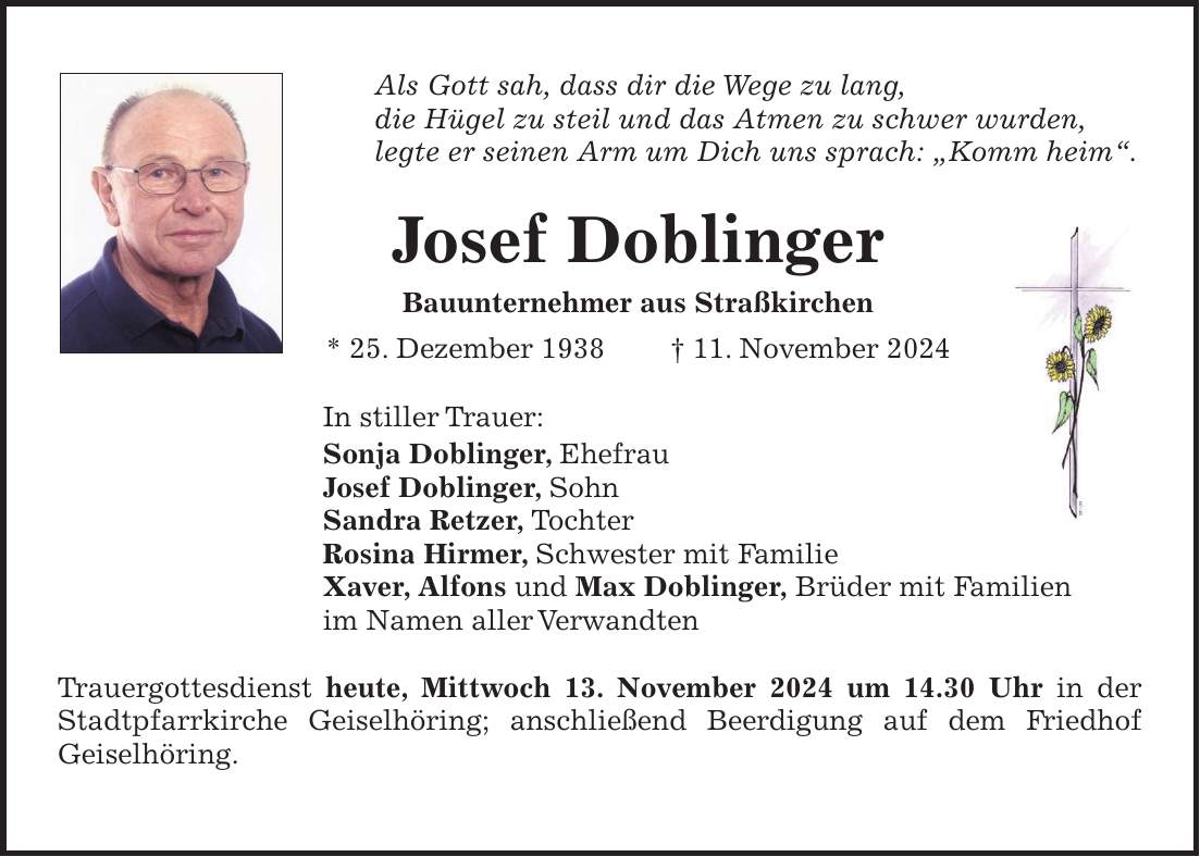 Als Gott sah, dass dir die Wege zu lang, die Hügel zu steil und das Atmen zu schwer wurden, legte er seinen Arm um Dich uns sprach: 'Komm heim'. Josef Doblinger Bauunternehmer aus Straßkirchen * 25. Dezember 1938 + 11. November 2024 In stiller Trauer: Sonja Doblinger, Ehefrau Josef Doblinger, Sohn Sandra Retzer, Tochter Rosina Hirmer, Schwester mit Familie Xaver, Alfons und Max Doblinger, Brüder mit Familien im Namen aller Verwandten Trauergottesdienst heute, Mittwoch 13. November 2024 um 14.30 Uhr in der Stadtpfarrkirche Geiselhöring; anschließend Beerdigung auf dem Friedhof Geiselhöring.