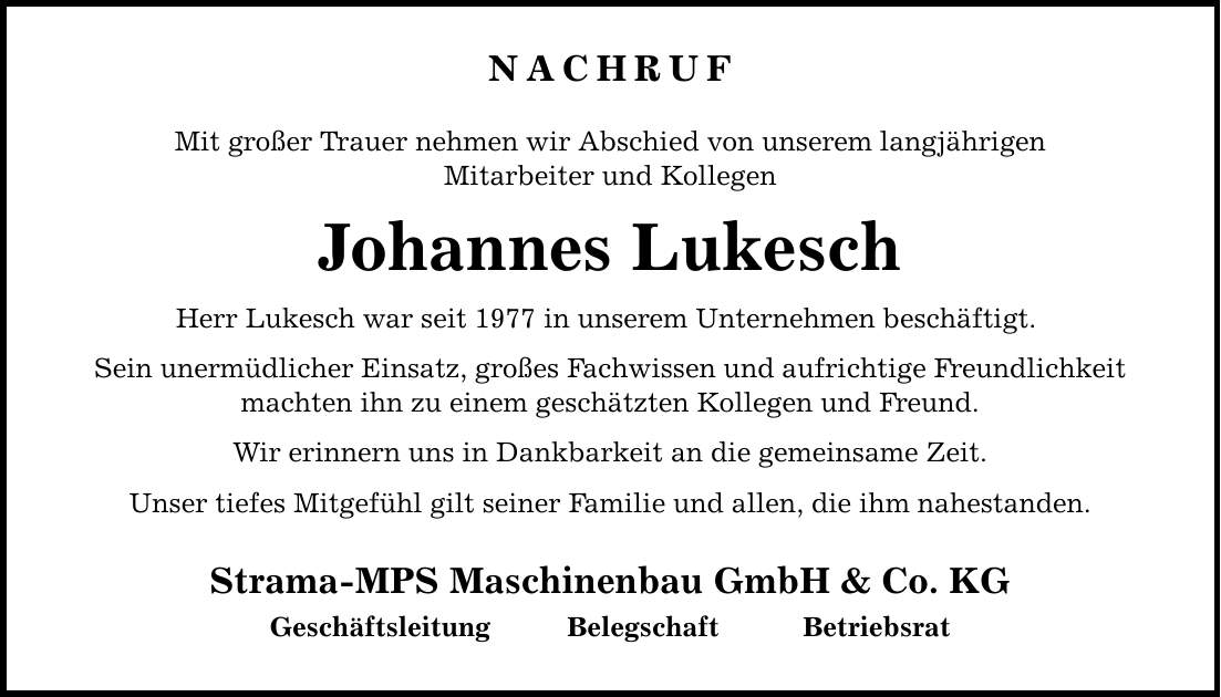 NACHRUF Mit großer Trauer nehmen wir Abschied von unserem langjährigen Mitarbeiter und Kollegen Johannes Lukesch Herr Lukesch war seit 1977 in unserem Unternehmen beschäftigt. Sein unermüdlicher Einsatz, großes Fachwissen und aufrichtige Freundlichkeit machten ihn zu einem geschätzten Kollegen und Freund. Wir erinnern uns in Dankbarkeit an die gemeinsame Zeit. Unser tiefes Mitgefühl gilt seiner Familie und allen, die ihm nahestanden. Strama-MPS Maschinenbau GmbH & Co. KG Geschäftsleitung Belegschaft Betriebsrat