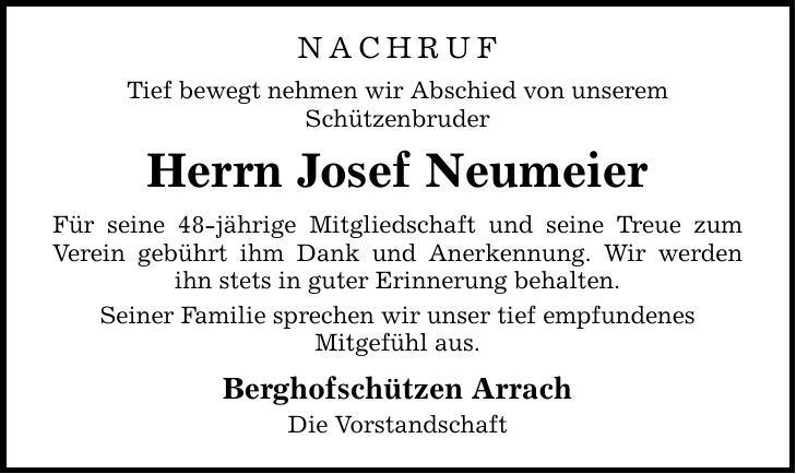 Nachruf Tief bewegt nehmen wir Abschied von unserem Schützenbruder Herrn Josef Neumeier Für seine 48-jährige Mitgliedschaft und seine Treue zum Verein gebührt ihm Dank und Anerkennung. Wir werden ihn stets in guter Erinnerung behalten. Seiner Familie sprechen wir unser tief empfundenes Mitgefühl aus. Berghofschützen Arrach Die Vorstandschaft