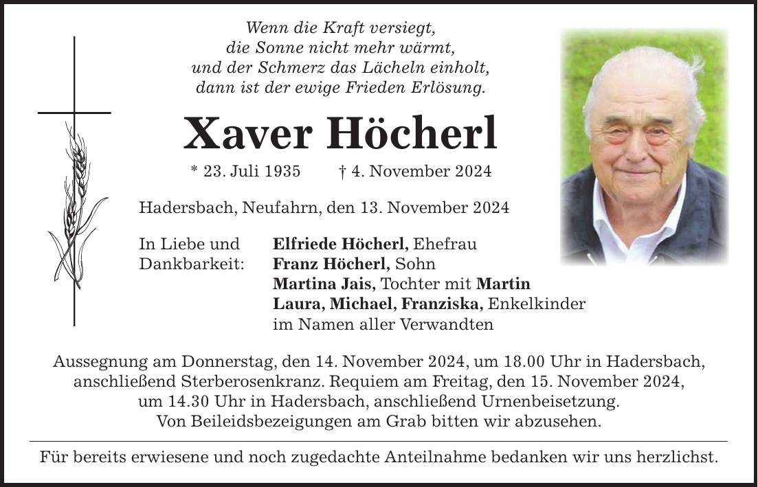  Wenn die Kraft versiegt, die Sonne nicht mehr wärmt, und der Schmerz das Lächeln einholt, dann ist der ewige Frieden Erlösung. Xaver Höcherl * 23. Juli 1935 + 4. November 2024 Hadersbach, Neufahrn, den 13. November 2024 In Liebe und Elfriede Höcherl, Ehefrau Dankbarkeit: Franz Höcherl, Sohn Martina Jais, Tochter mit Martin Laura, Michael, Franziska, Enkelkinder im Namen aller Verwandten Aussegnung am Donnerstag, den 14. November 2024, um 18.00 Uhr in Hadersbach, anschließend Sterberosenkranz. Requiem am Freitag, den 15. November 2024, um 14.30 Uhr in Hadersbach, anschließend Urnenbeisetzung. Von Beileidsbezeigungen am Grab bitten wir abzusehen. Für bereits erwiesene und noch zugedachte Anteilnahme bedanken wir uns herzlichst.