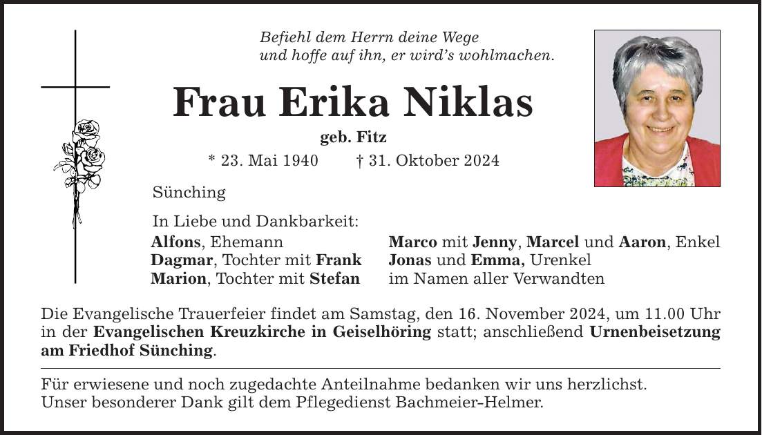 Befiehl dem Herrn deine Wege und hoffe auf ihn, er wird's wohlmachen. Frau Erika Niklas geb. Fitz * 23. Mai 1940 _ 31. Oktober 2024 Sünching In Liebe und Dankbarkeit: Alfons, Ehemann Marco mit Jenny, Marcel und Aaron, Enkel Dagmar, Tochter mit Frank Jonas und Emma, Urenkel Marion, Tochter mit Stefan im Namen aller Verwandten Die Evangelische Trauerfeier findet am Samstag, den 16. November 2024, um 11.00 Uhr in der Evangelischen Kreuzkirche in Geiselhöring statt; anschließend Urnenbeisetzung am Friedhof Sünching. Für erwiesene und noch zugedachte Anteilnahme bedanken wir uns herzlichst. Unser besonderer Dank gilt dem Pflegedienst Bachmeier-Helmer.