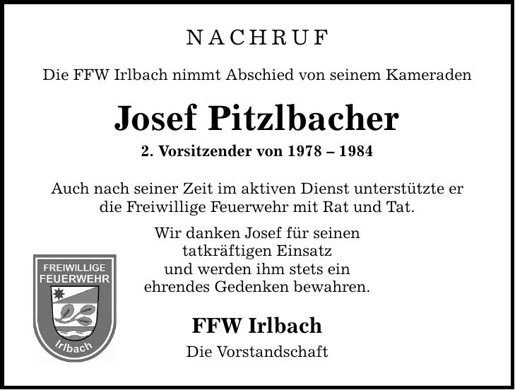 NACHRUF Die FFW Irlbach nimmt Abschied von seinem Kameraden Josef Pitzlbacher 2. Vorsitzender von *** Auch nach seiner Zeit im aktiven Dienst unterstützte er die Freiwillige Feuerwehr mit Rat und Tat. Wir danken Josef für seinen tatkräftigen Einsatz und werden ihm stets ein ehrendes Gedenken bewahren. FFW Irlbach Die Vorstandschaft