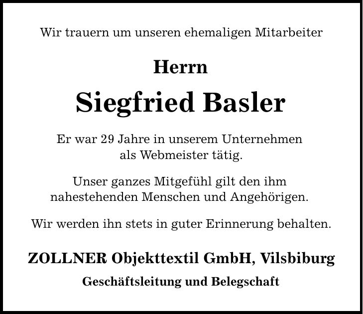 Wir trauern um unseren ehemaligen Mitarbeiter Herrn Siegfried Basler Er war 29 Jahre in unserem Unternehmen als Webmeister tätig. Unser ganzes Mitgefühl gilt den ihm nahestehenden Menschen und Angehörigen. Wir werden ihn stets in guter Erinnerung behalten. ZOLLNER Objekttextil GmbH, Vilsbiburg Geschäftsleitung und Belegschaft