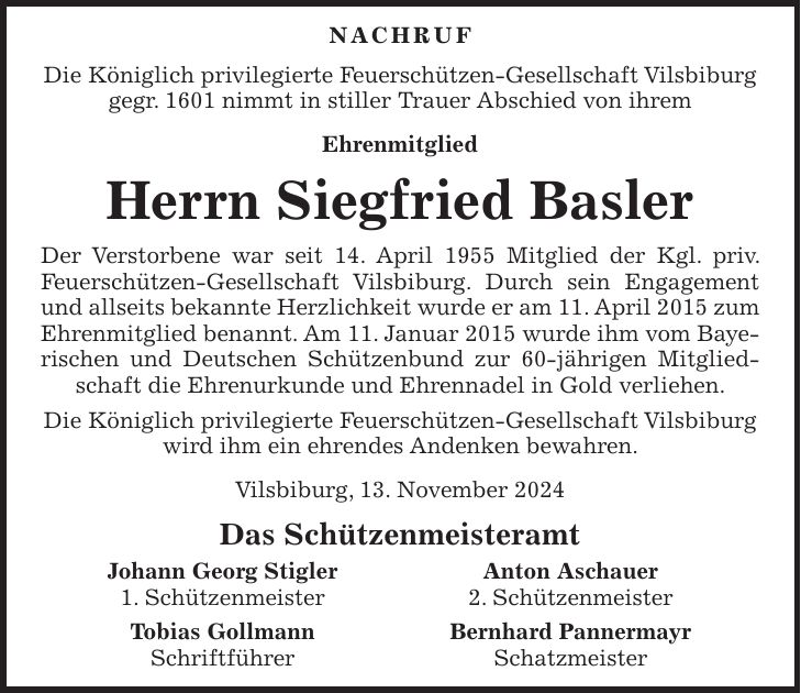 NACHRUF Die Königlich privilegierte Feuerschützen-Gesellschaft Vilsbiburg gegr. 1601 nimmt in stiller Trauer Abschied von ihrem Ehrenmitglied Herrn Siegfried Basler Der Verstorbene war seit 14. April 1955 Mitglied der Kgl. priv. Feuerschützen-Gesellschaft Vilsbiburg. Durch sein Engagement und allseits bekannte Herzlichkeit wurde er am 11. April 2015 zum Ehrenmitglied benannt. Am 11. Januar 2015 wurde ihm vom Baye- rischen und Deutschen Schützenbund zur 60-jährigen Mitgliedschaft die Ehrenurkunde und Ehrennadel in Gold verliehen. Die Königlich privilegierte Feuerschützen-Gesellschaft Vilsbiburg wird ihm ein ehrendes Andenken bewahren. Vilsbiburg, 13. November 2024 Das Schützenmeisteramt Johann Georg Stigler Anton Aschauer 1. Schützenmeister 2. Schützenmeister Tobias Gollmann Bernhard Pannermayr Schriftführer Schatzmeister