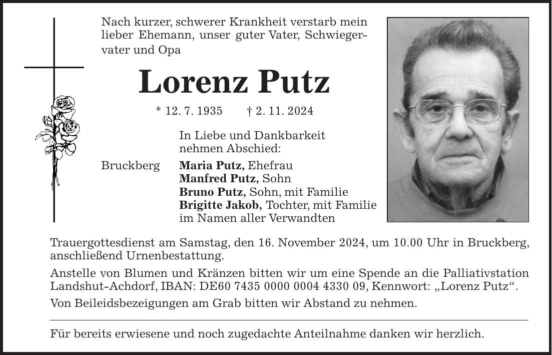 Nach kurzer, schwerer Krankheit verstarb mein lieber Ehemann, unser guter Vater, Schwieger- vater und Opa Lorenz Putz * 12. 7. 1935 + 2. 11. 2024 In Liebe und Dankbarkeit nehmen Abschied: Bruckberg Maria Putz, Ehefrau Manfred Putz, Sohn Bruno Putz, Sohn, mit Familie Brigitte Jakob, Tochter, mit Familie im Namen aller Verwandten Trauergottesdienst am Samstag, den 16. November 2024, um 10.00 Uhr in Bruckberg, anschließend Urnenbestattung. Anstelle von Blumen und Kränzen bitten wir um eine Spende an die Palliativstation Landshut-Achdorf, IBAN: DE***, Kennwort: 'Lorenz Putz'. Von Beileidsbezeigungen am Grab bitten wir Abstand zu nehmen. Für bereits erwiesene und noch zugedachte Anteilnahme danken wir herzlich.