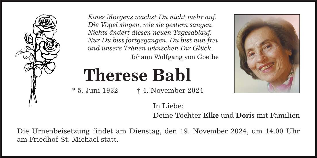 Eines Morgens wachst Du nicht mehr auf. Die Vögel singen, wie sie gestern sangen. Nichts ändert diesen neuen Tagesablauf. Nur Du bist fortgegangen. Du bist nun frei und unsere Tränen wünschen Dir Glück. Johann Wolfgang von Goethe Therese Babl * 5. Juni 1932 _ 4. November 2024 In Liebe: Deine Töchter Elke und Doris mit Familien Die Urnenbeisetzung findet am Dienstag, den 19. November 2024, um 14.00 Uhr am Friedhof St. Michael statt.