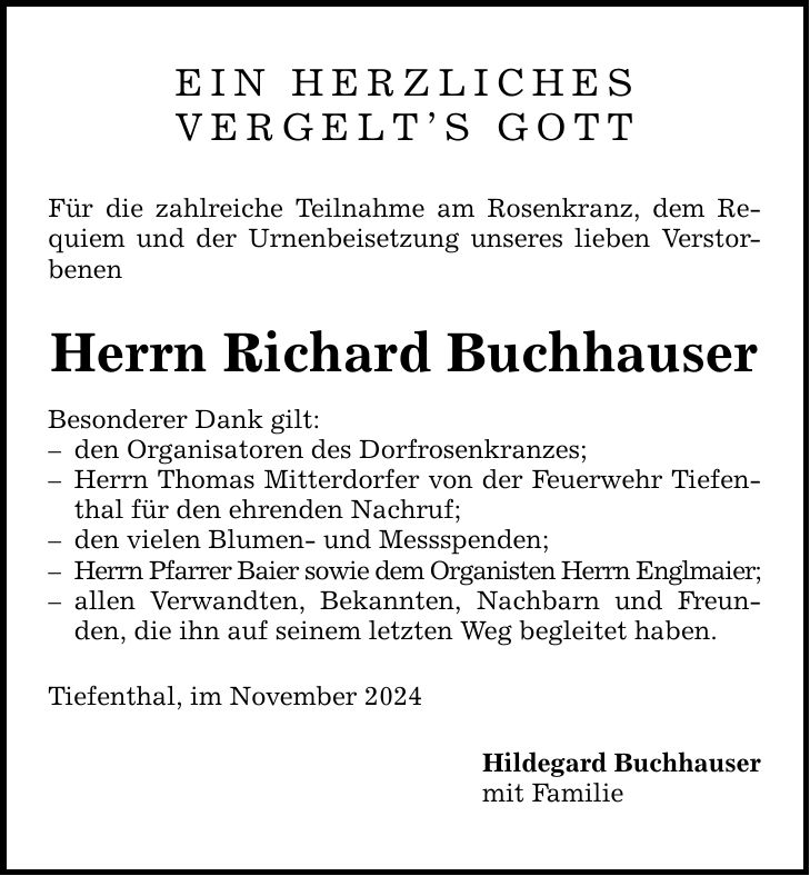 EIN HERZLICHES VERGELT'S GOTT Für die zahlreiche Teilnahme am Rosenkranz, dem Requiem und der Urnenbeisetzung unseres lieben Verstorbenen Herrn Richard Buchhauser Besonderer Dank gilt: - den Organisatoren des Dorfrosenkranzes; - Herrn Thomas Mitterdorfer von der Feuerwehr Tiefenthal für den ehrenden Nachruf; - den vielen Blumen- und Messspenden; - Herrn Pfarrer Baier sowie dem Organisten Herrn Englmaier; - allen Verwandten, Bekannten, Nachbarn und Freunden, die ihn auf seinem letzten Weg begleitet haben. Tiefenthal, im November 2024 Hildegard Buchhauser mit Familie