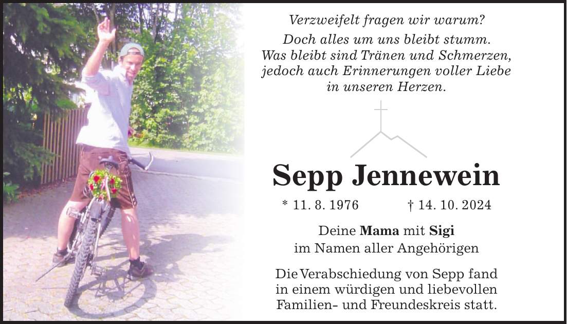 Verzweifelt fragen wir warum? Doch alles um uns bleibt stumm. Was bleibt sind Tränen und Schmerzen, jedoch auch Erinnerungen voller Liebe in unseren Herzen. Sepp Jennewein * 11. 8. 1976 + 14. 10. 2024 Deine Mama mit Sigi im Namen aller Angehörigen Die Verabschiedung von Sepp fand in einem würdigen und liebevollen Familien- und Freundeskreis statt.