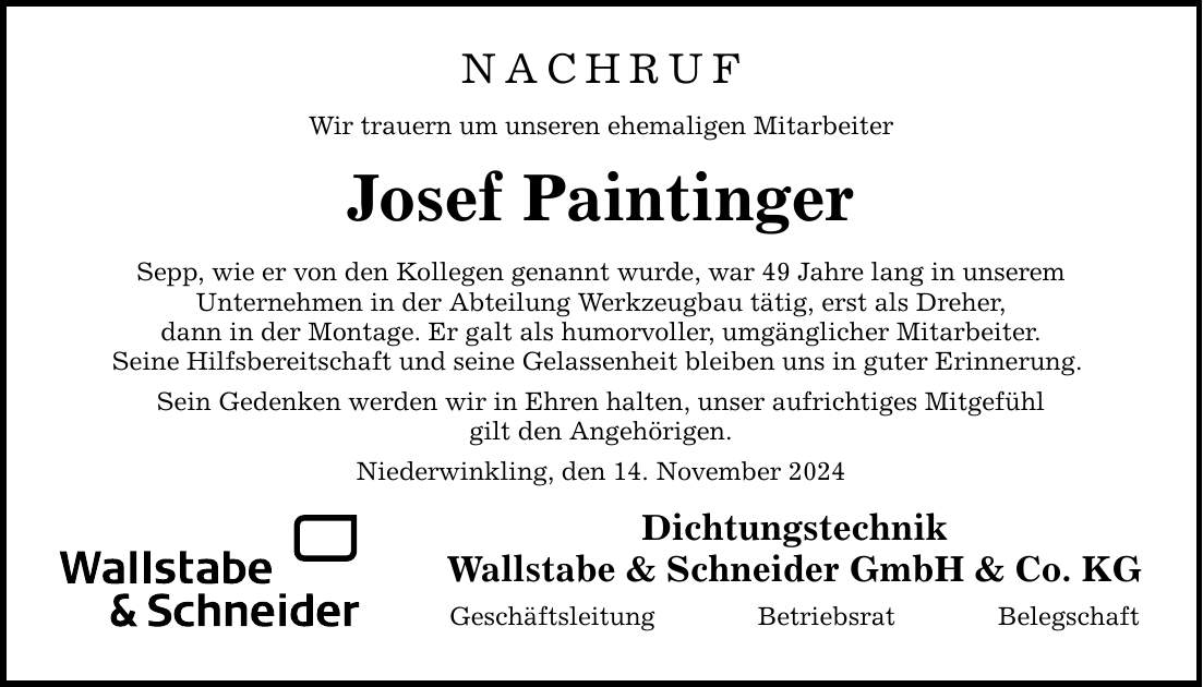 NACHRUF Wir trauern um unseren ehemaligen Mitarbeiter Josef Paintinger Sepp, wie er von den Kollegen genannt wurde, war 49 Jahre lang in unserem Unternehmen in der Abteilung Werkzeugbau tätig, erst als Dreher, dann in der Montage. Er galt als humorvoller, umgänglicher Mitarbeiter. Seine Hilfsbereitschaft und seine Gelassenheit bleiben uns in guter Erinnerung. Sein Gedenken werden wir in Ehren halten, unser aufrichtiges Mitgefühl gilt den Angehörigen. Niederwinkling, den 14. November 2024 Dichtungstechnik Wallstabe & Schneider GmbH & Co. KG Geschäftsleitung Betriebsrat Belegschaft