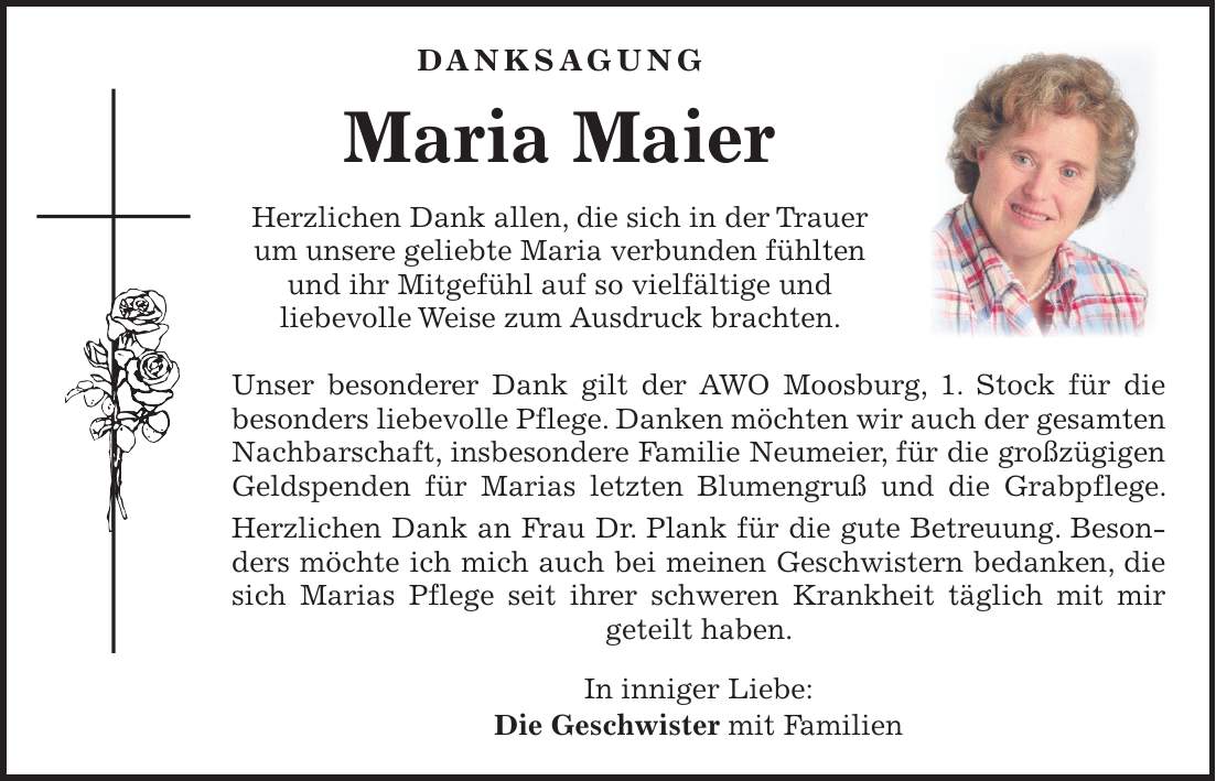  DANKSAGUNG Maria Maier Herzlichen Dank allen, die sich in der Trauer um unsere geliebte Maria verbunden fühlten und ihr Mitgefühl auf so vielfältige und liebevolle Weise zum Ausdruck brachten. Unser besonderer Dank gilt der AWO Moosburg, 1. Stock für die besonders liebevolle Pflege. Danken möchten wir auch der gesamten Nachbarschaft, insbesondere Familie Neumeier, für die großzügigen Geldspenden für Marias letzten Blumengruß und die Grabpflege. Herzlichen Dank an Frau Dr. Plank für die gute Betreuung. Besonders möchte ich mich auch bei meinen Geschwistern bedanken, die sich Marias Pflege seit ihrer schweren Krankheit täglich mit mir geteilt haben. In inniger Liebe: Die Geschwister mit Familien