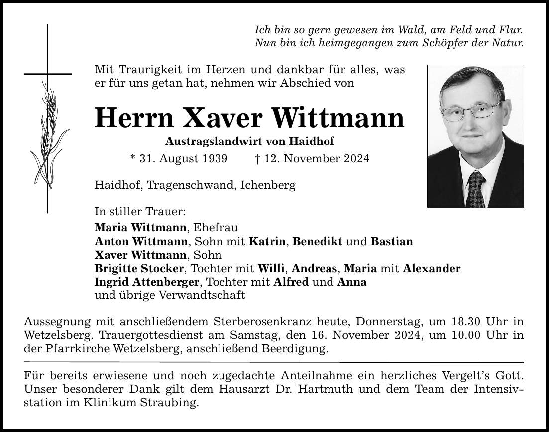 Ich bin so gern gewesen im Wald, am Feld und Flur. Nun bin ich heimgegangen zum Schöpfer der Natur. Mit Traurigkeit im Herzen und dankbar für alles, was er für uns getan hat, nehmen wir Abschied von Herrn Xaver Wittmann Austragslandwirt von Haidhof * 31. August 1939 _ 12. November 2024 Haidhof, Tragenschwand, Ichenberg In stiller Trauer: Maria Wittmann, Ehefrau Anton Wittmann, Sohn mit Katrin, Benedikt und Bastian Xaver Wittmann, Sohn Brigitte Stocker, Tochter mit Willi, Andreas, Maria mit Alexander Ingrid Attenberger, Tochter mit Alfred und Anna und übrige Verwandtschaft Aussegnung mit anschließendem Sterberosenkranz heute, Donnerstag, um 18.30 Uhr in Wetzelsberg. Trauergottesdienst am Samstag, den 16. November 2024, um 10.00 Uhr ­in der Pfarrkirche Wetzelsberg, anschließend Beerdigung. Für bereits erwiesene und noch zugedachte Anteilnahme ein herzliches Vergelt's Gott. Unser besonderer Dank gilt dem Hausarzt Dr. Hartmuth und dem Team der Intensiv­station im Klinikum Straubing.