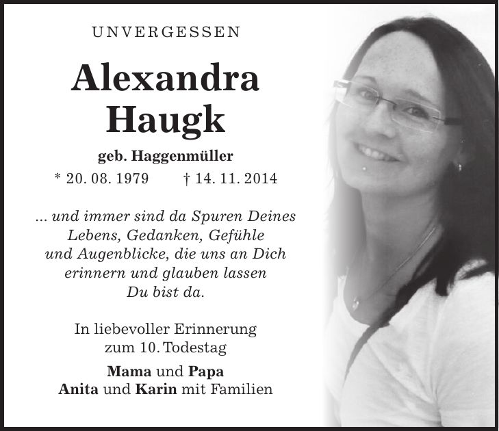  Unvergessen Alexandra Haugk geb. Haggenmüller * 20. 08. 1979 + 14. 11. 2014 ... und immer sind da Spuren Deines Lebens, Gedanken, Gefühle und Augenblicke, die uns an Dich erinnern und glauben lassen Du bist da. In liebevoller Erinnerung zum 10. Todestag Mama und Papa Anita und Karin mit Familien