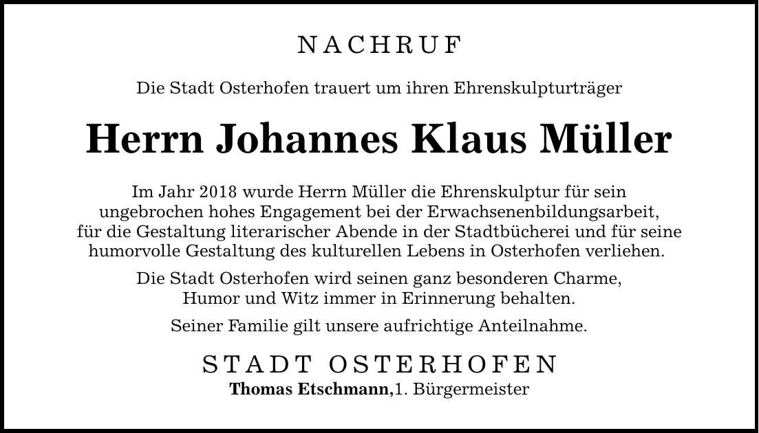 NACHRUF Die Stadt Osterhofen trauert um ihren Ehrenskulpturträger Herrn Johannes Klaus Müller Im Jahr 2018 wurde Herrn Müller die Ehrenskulptur für sein ungebrochen hohes Engagement bei der Erwachsenenbildungsarbeit, für die Gestaltung literarischer Abende in der Stadtbücherei und für seine humorvolle Gestaltung des kulturellen Lebens in Osterhofen verliehen. Die Stadt Osterhofen wird seinen ganz besonderen Charme, Humor und Witz immer in Erinnerung behalten. Seiner Familie gilt unsere aufrichtige Anteilnahme. STADT OSTERHOFEN Thomas Etschmann,1. Bürgermeister