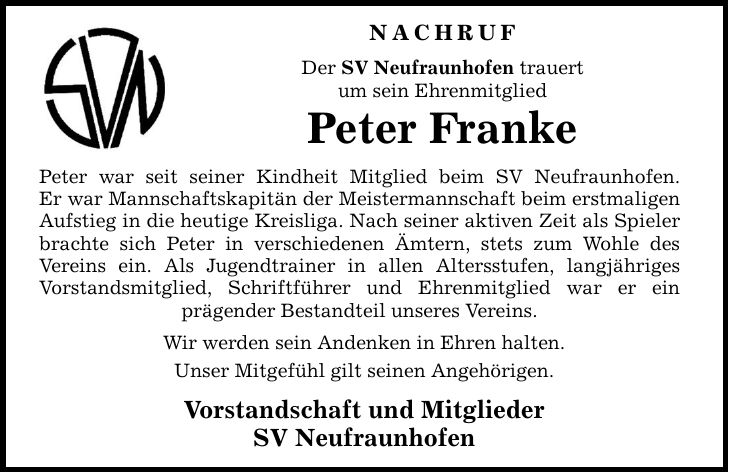 Nachruf Der SV Neufraunhofen trauert um sein Ehrenmitglied Peter Franke Peter war seit seiner Kindheit Mitglied beim SV Neufraunhofen. Er war Mannschaftskapitän der Meistermannschaft beim erstmaligen Aufstieg in die heutige Kreisliga. Nach seiner aktiven Zeit als Spieler brachte sich Peter in verschiedenen Ämtern, stets zum Wohle des Vereins ein. Als Jugendtrainer in allen Altersstufen, langjähriges Vorstandsmitglied, Schriftführer und Ehrenmitglied war er ein prägender Bestandteil unseres Vereins. Wir werden sein Andenken in Ehren halten. Unser Mitgefühl gilt seinen Angehörigen. Vorstandschaft und Mitglieder SV Neufraunhofen