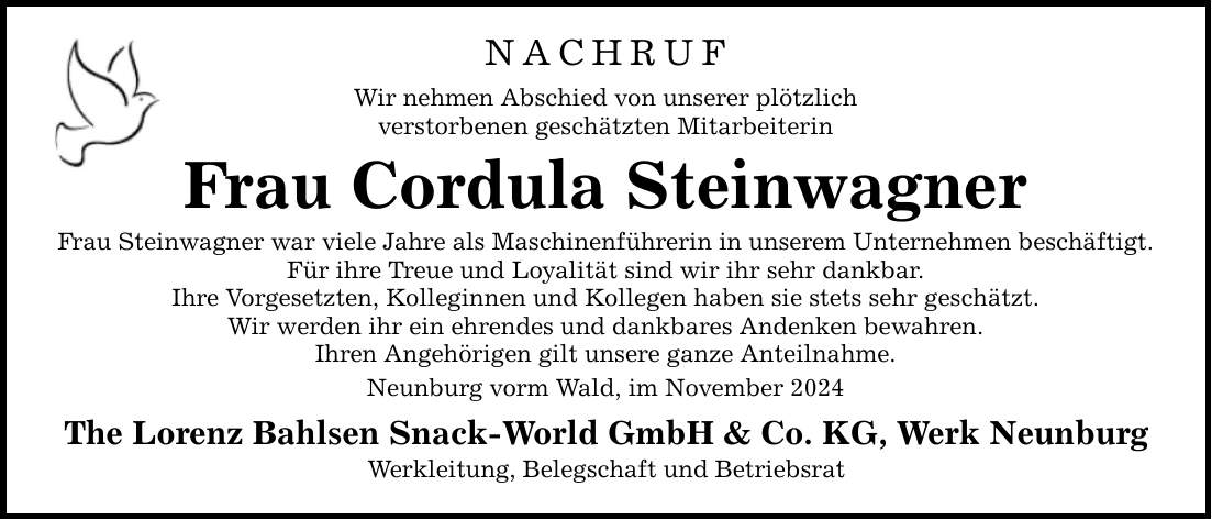 NACHRUF Wir nehmen Abschied von unserer plötzlich verstorbenen geschätzten Mitarbeiterin Frau Cordula Steinwagner Frau Steinwagner war viele Jahre als Maschinenführerin in unserem Unternehmen beschäftigt. Für ihre Treue und Loyalität sind wir ihr sehr dankbar. Ihre Vorgesetzten, Kolleginnen und Kollegen haben sie stets sehr geschätzt. Wir werden ihr ein ehrendes und dankbares Andenken bewahren. Ihren Angehörigen gilt unsere ganze Anteilnahme. Neunburg vorm Wald, im November 2024 The Lorenz Bahlsen Snack-World GmbH & Co. KG, Werk Neunburg Werkleitung, Belegschaft und Betriebsrat