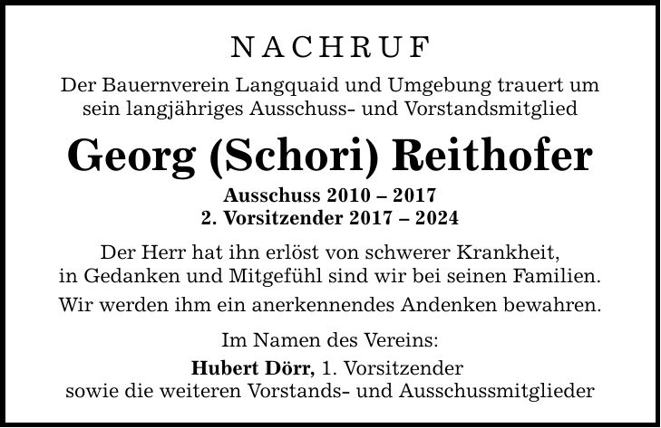 Nachruf Der Bauernverein Langquaid und Umgebung trauert um sein langjähriges Ausschuss- und Vorstandsmitglied Georg (Schori) Reithofer Ausschuss ***. Vorsitzender *** Der Herr hat ihn erlöst von schwerer Krankheit, in Gedanken und Mitgefühl sind wir bei seinen Familien. Wir werden ihm ein anerkennendes Andenken bewahren. Im Namen des Vereins: Hubert Dörr, 1. Vorsitzender sowie die weiteren Vorstands- und Ausschussmitglieder