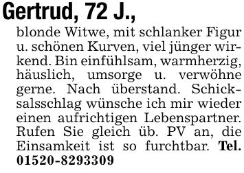 Gertrud, 72 J., blonde Witwe, mit schlanker Figur u. schönen Kurven, viel jünger wirkend. Bin einfühlsam, warmherzig, häuslich, umsorge u. verwöhne gerne. Nach überstand. Schicksalsschlag wünsche ich mir wieder einen aufrichtigen Lebenspartner. Rufen Sie gleich üb. PV an, die Einsamkeit ist so furchtbar. Tel. ***