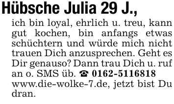 Hübsche Julia 29 J., ich bin loyal, ehrlich u. treu, kann gut kochen, bin anfangs etwas schüchtern und würde mich nicht trauen Dich anzusprechen. Geht es Dir genauso? Dann trau Dich u. ruf an o. SMS üb. _ ***www.die-wolke-7.de, jetzt bist Du dran.