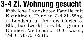 3-4 Zi. Wohnung gesucht Fröhliche Landshuter Familie mit Kleinkind u. Hund su. 3-4 Zi.-Whg.in Landshut u. Umkreis, Garten o. Blk., handwerkl. begabt + grünen Daumen. Miete max. 1400.- warm; Tel. ***