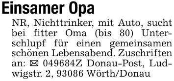 Einsamer OpaNR, Nichttrinker, mit Auto, sucht bei fitter Oma (bis 80) Unterschlupf für einen gemeinsamen schönen Lebensabend. Zuschriften an: _ ***Z Donau-Post, Ludwigstr. 2, 93086 Wörth/Donau