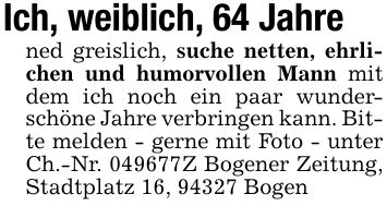 Ich, weiblich, 64 Jahrened greislich, suche netten, ehrlichen und humorvollen Mann mit dem ich noch ein paar wunderschöne Jahre verbringen kann. Bitte melden - gerne mit Foto - unter Ch.-Nr. ***Z Bogener Zeitung, Stadtplatz 16, 94327 Bogen