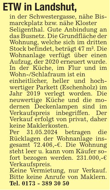 ETW in Landshut,in der Schwestergasse, nähe Bismarckplatz bzw. nähe KlosterSeligenthal. Gute Anbindung an das Busnetz. Die Grundfläche der Wohnung, welche sich im dritten Stock befindet, beträgt 47 m². Die Wohnanlage verfügt über einen Aufzug, der 2020 erneuert wurde. In der Küche, im Flur und im Wohn-/Schlafraum ist eineinheitlicher, heller und hochwertiger Parkett (Eschenholz) im Jahr 2019 verlegt worden. Die neuwertige Küche und die modernen Deckenlampen sind im Verkaufspreis inbegriffen. Der Verkauf erfolgt von privat, daher keine Maklerkosten.Per 31.05.2024 betragen die Rücklagen der Wohnanlage insgesamt 72.406,-€. Die Wohnung steht leer u. kann vom Käufer sofort bezogen werden. 231.000,-€ Verkaufspreis.Keine Vermietung, nur Verkauf. Bitte keine Anrufe von Maklern. Tel. ***