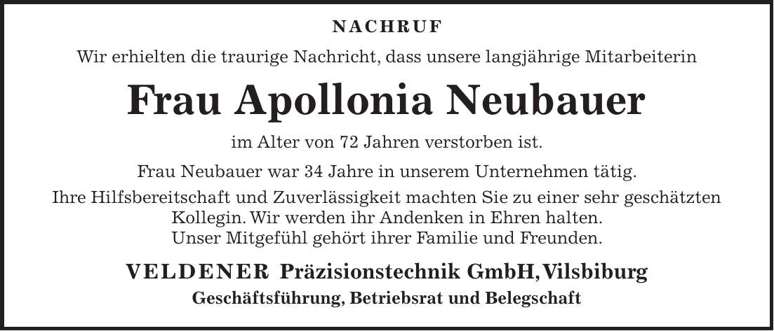  NACHRUF Wir erhielten die traurige Nachricht, dass unsere langjährige Mitarbeiterin Frau Apollonia Neubauer im Alter von 72 Jahren verstorben ist. Frau Neubauer war 34 Jahre in unserem Unternehmen tätig. Ihre Hilfsbereitschaft und Zuverlässigkeit machten Sie zu einer sehr geschätzten Kollegin. Wir werden ihr Andenken in Ehren halten. Unser Mitgefühl gehört ihrer Familie und Freunden. Veldener Präzisionstechnik GmbH, Vilsbiburg Geschäftsführung, Betriebsrat und Belegschaft