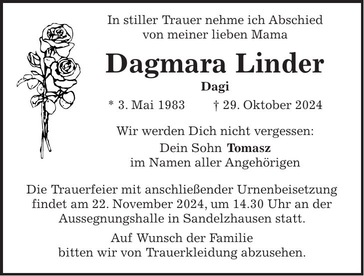  In stiller Trauer nehme ich Abschied von meiner lieben Mama Dagmara Linder Dagi * 3. Mai 1983 + 29. Oktober 2024 Wir werden Dich nicht vergessen: Dein Sohn Tomasz im Namen aller Angehörigen Die Trauerfeier mit anschließender Urnenbeisetzung findet am 22. November 2024, um 14.30 Uhr an der Aussegnungshalle in Sandelzhausen statt. Auf Wunsch der Familie bitten wir von Trauerkleidung abzusehen.