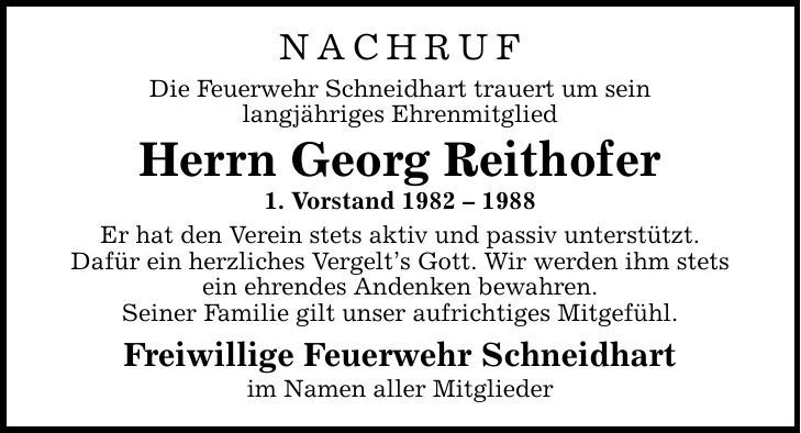 NACHRUF Die Feuerwehr Schneidhart trauert um sein langjähriges Ehrenmitglied Herrn Georg Reithofer 1. Vorstand *** Er hat den Verein stets aktiv und passiv unterstützt. Dafür ein herzliches Vergelt's Gott. Wir werden ihm stets ein ehrendes Andenken bewahren. Seiner Familie gilt unser aufrichtiges Mitgefühl. Freiwillige Feuerwehr Schneidhart im Namen aller Mitglieder