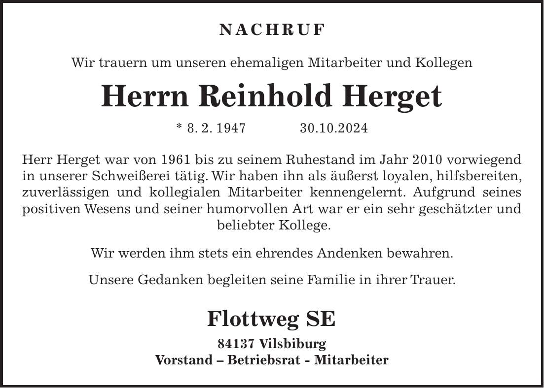 Nachruf Wir trauern um unseren ehemaligen Mitarbeiter und Kollegen Herrn Reinhold Herget * 8. 2. ***.10.2024 Herr Herget war von 1961 bis zu seinem Ruhestand im Jahr 2010 vorwiegend in unserer Schweißerei tätig. Wir haben ihn als äußerst loyalen, hilfsbereiten, zuverlässigen und kollegialen Mitarbeiter kennengelernt. Aufgrund seines positiven Wesens und seiner humorvollen Art war er ein sehr geschätzter und beliebter Kollege. Wir werden ihm stets ein ehrendes Andenken bewahren. Unsere Gedanken begleiten seine Familie in ihrer Trauer. Flottweg SE 84137 Vilsbiburg Vorstand - Betriebsrat - Mitarbeiter