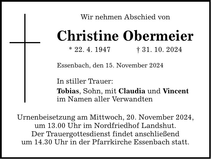 Wir nehmen Abschied von Christine Obermeier * 22. 4. 1947 _ 31. 10. 2024 Essenbach, den 15. November 2024 In stiller Trauer: Tobias, Sohn, mit Claudia und Vincent im Namen aller Verwandten Urnenbeisetzung am Mittwoch, 20. November 2024, um 13.00 Uhr im Nordfriedhof Landshut. Der Trauergottesdienst findet anschließend um 14.30 Uhr in der Pfarrkirche Essenbach statt.